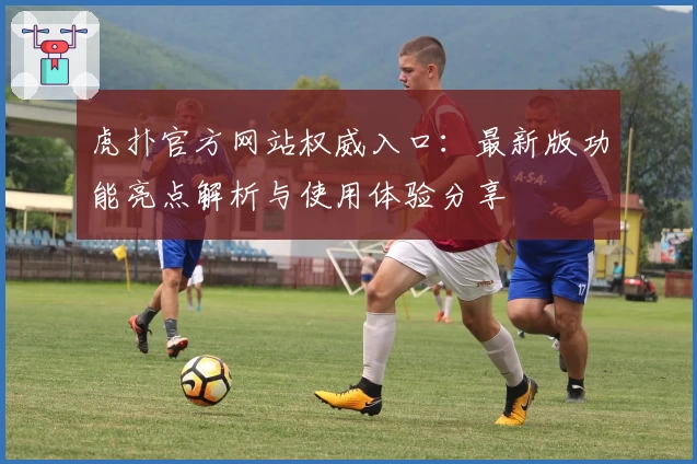 虎扑官方网站权威入口:最新版功能亮点解析与使用体验分享