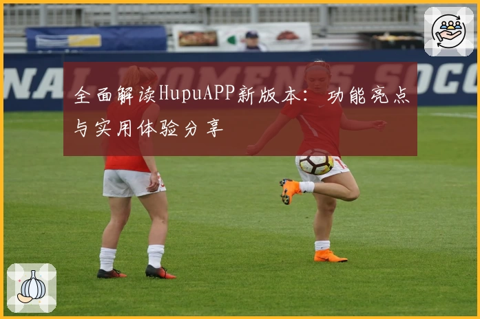 全面解读HupuAPP新版本：功能亮点与实用体验分享
