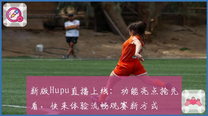 新版Hupu直播上线：功能亮点抢先看，快来体验流畅观赛新方式