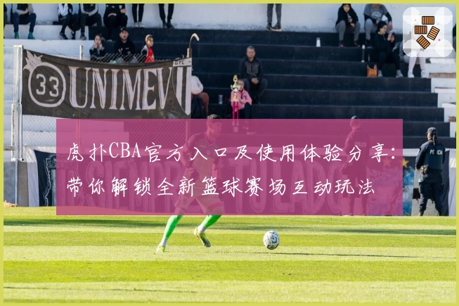 虎扑CBA官方入口及使用体验分享：带你解锁全新篮球赛场互动玩法