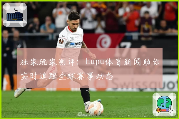 独家玩家测评：Hupu体育新闻助你实时追踪全球赛事动态