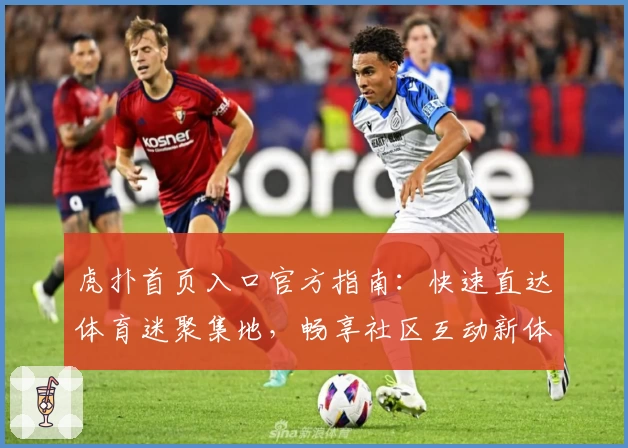 虎扑首页入口官方指南：快速直达体育迷聚集地，畅享社区互动新体验