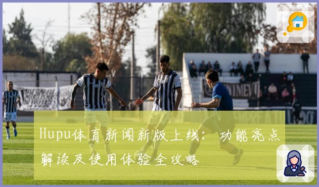 Hupu体育新闻新版上线：功能亮点解读及使用体验全攻略