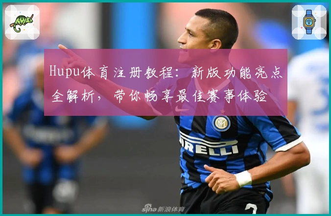 Hupu体育注册教程：新版功能亮点全解析，带你畅享最佳赛事体验
