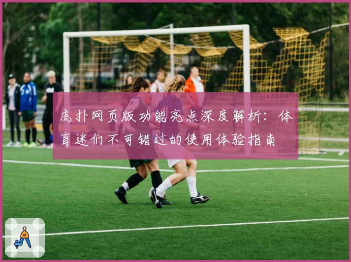 虎扑网页版功能亮点深度解析：体育迷们不可错过的使用体验指南