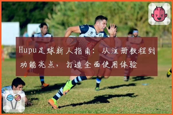 Hupu足球新人指南：从注册教程到功能亮点，打造全面使用体验