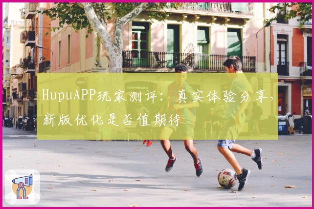 HupuAPP玩家测评：真实体验分享，新版优化是否值期待