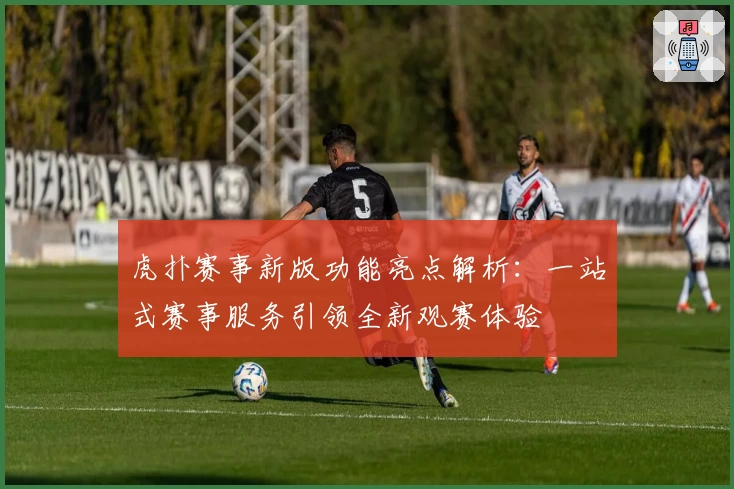 虎扑赛事新版功能亮点解析：一站式赛事服务引领全新观赛体验
