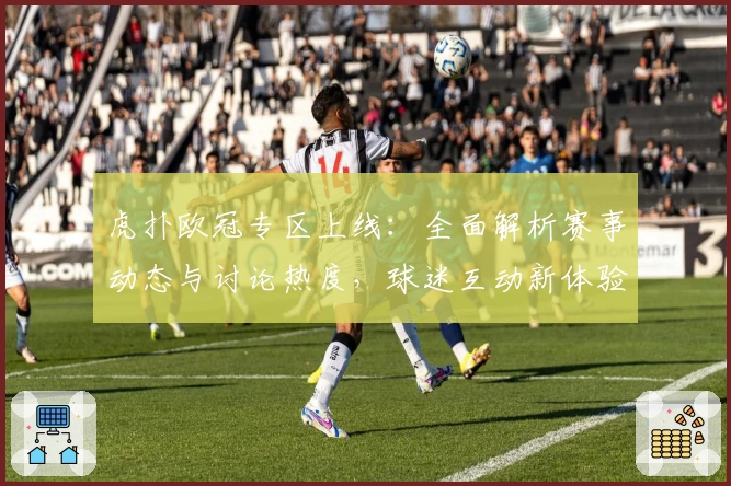 虎扑欧冠专区上线：全面解析赛事动态与讨论热度，球迷互动新体验