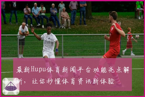 最新Hupu体育新闻平台功能亮点解析,让你秒懂体育资讯新体验