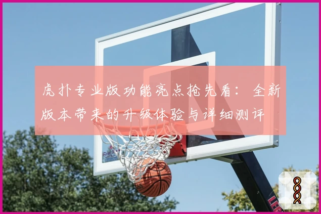 虎扑专业版功能亮点抢先看：全新版本带来的升级体验与详细测评