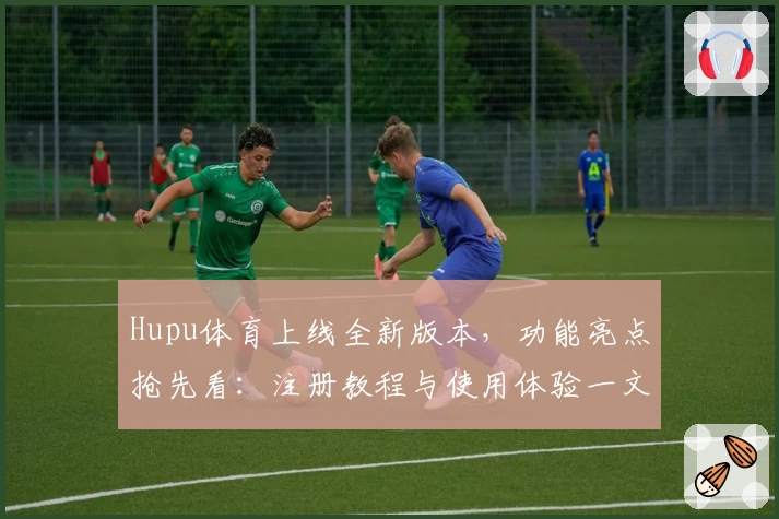 Hupu体育上线全新版本，功能亮点抢先看：注册教程与使用体验一文全掌握