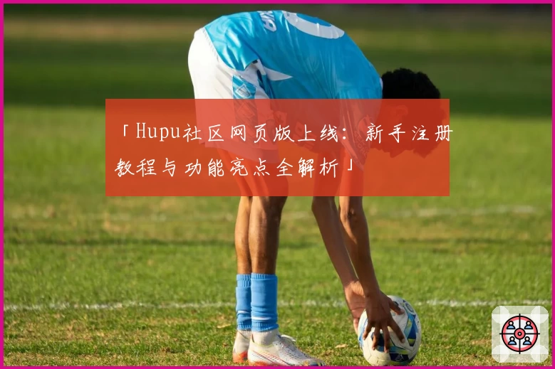 「Hupu社区网页版上线:新手注册教程与功能亮点全解析」