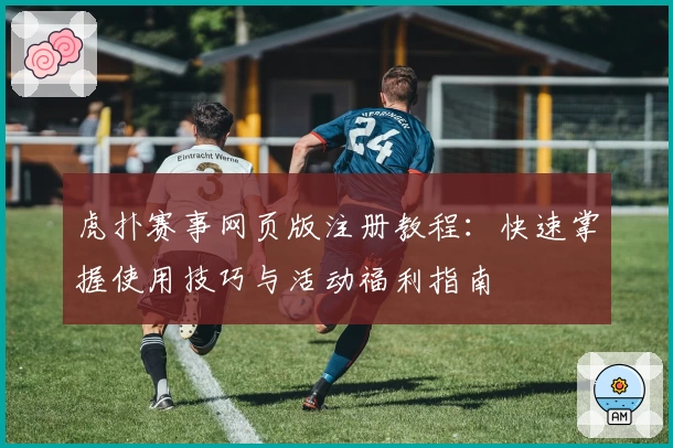 虎扑赛事网页版注册教程：快速掌握使用技巧与活动福利指南
