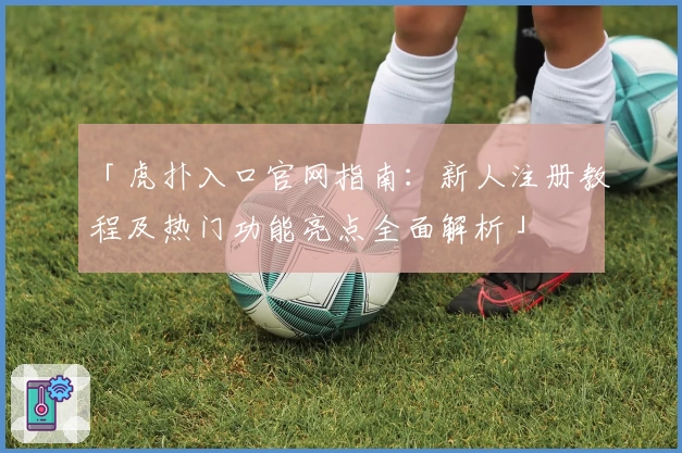 「虎扑入口官网指南：新人注册教程及热门功能亮点全面解析」