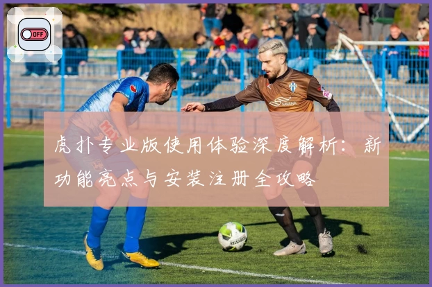 虎扑专业版使用体验深度解析：新功能亮点与安装注册全攻略