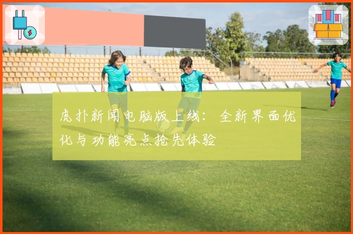 虎扑新闻电脑版上线：全新界面优化与功能亮点抢先体验