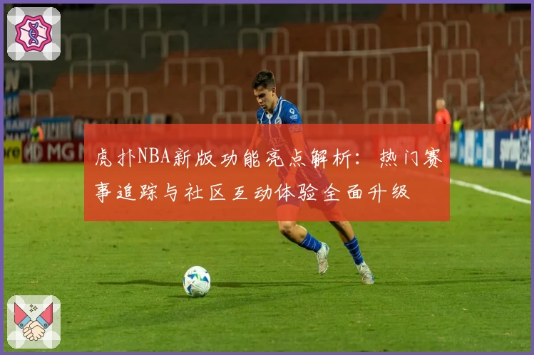 虎扑NBA新版功能亮点解析：热门赛事追踪与社区互动体验全面升级