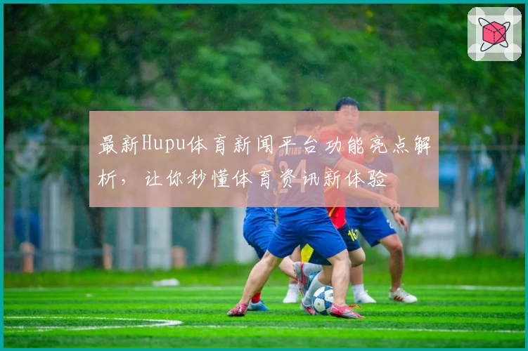 最新Hupu体育新闻平台功能亮点解析，让你秒懂体育资讯新体验