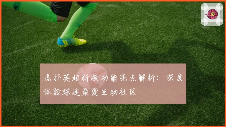 虎扑英超新版功能亮点解析:深度体验球迷最爱互动社区