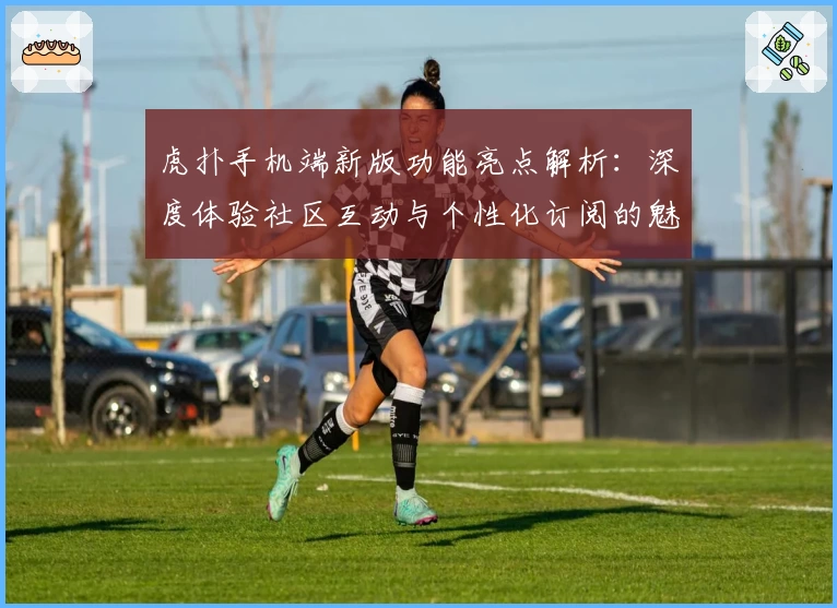 虎扑手机端新版功能亮点解析：深度体验社区互动与个性化订阅的魅力