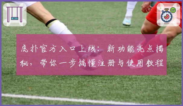 虎扑官方入口上线：新功能亮点揭秘，带你一步搞懂注册与使用教程