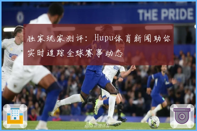 独家玩家测评：Hupu体育新闻助你实时追踪全球赛事动态