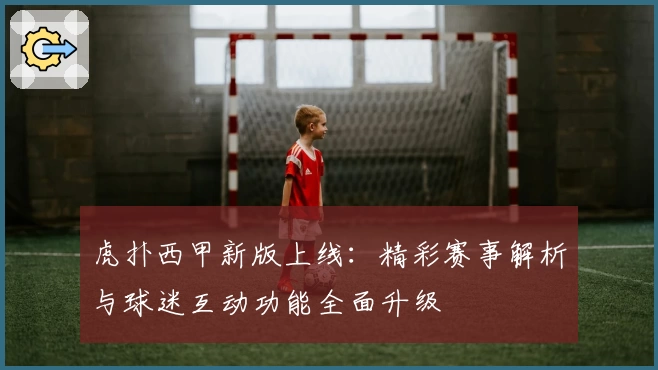虎扑西甲新版上线：精彩赛事解析与球迷互动功能全面升级
