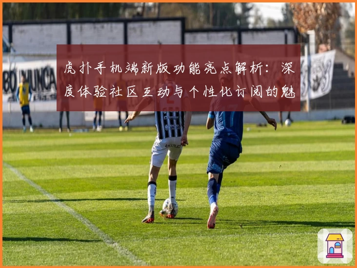 虎扑手机端新版功能亮点解析：深度体验社区互动与个性化订阅的魅力