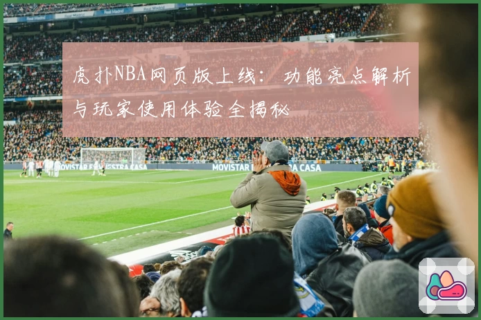 虎扑NBA网页版上线:功能亮点解析与玩家使用体验全揭秘