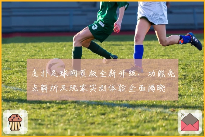 虎扑足球网页版全新升级，功能亮点解析及玩家实测体验全面揭晓