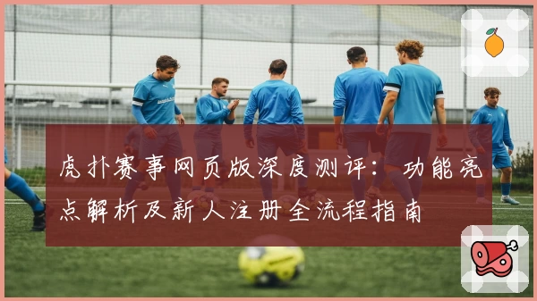 虎扑赛事网页版深度测评：功能亮点解析及新人注册全流程指南