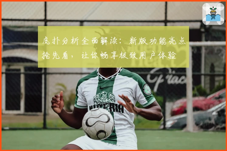 虎扑分析全面解读:新版功能亮点抢先看,让你畅享极致用户体验