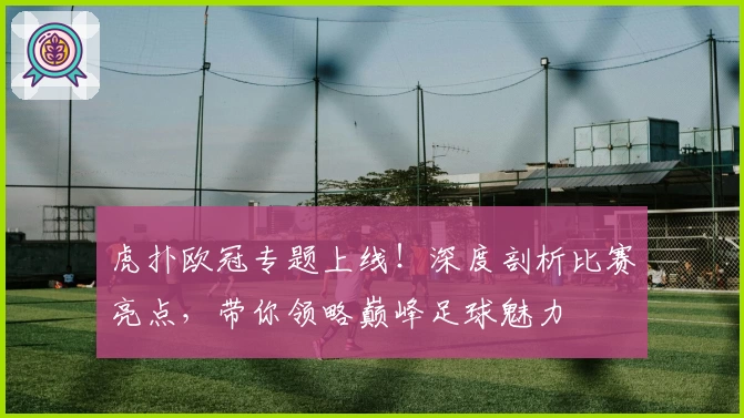 虎扑欧冠专题上线！深度剖析比赛亮点，带你领略巅峰足球魅力