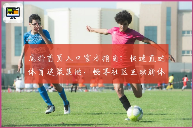 虎扑首页入口官方指南：快速直达体育迷聚集地，畅享社区互动新体验