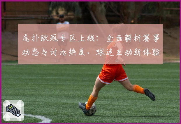 虎扑欧冠专区上线：全面解析赛事动态与讨论热度，球迷互动新体验