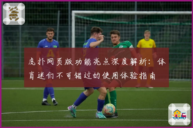 虎扑网页版功能亮点深度解析：体育迷们不可错过的使用体验指南